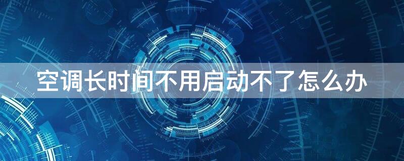 空調(diào)長時間不用啟動不了怎么辦（格力空調(diào)長時間不用啟動不了怎么辦）