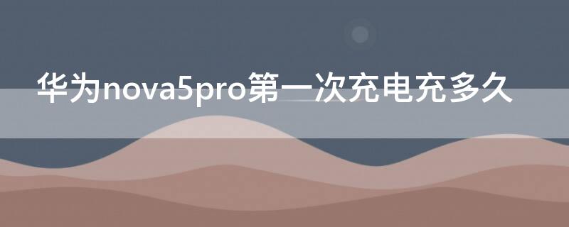 華為nova5pro第一次充電充多久（華為nova5pro充一次電要多少毫安）