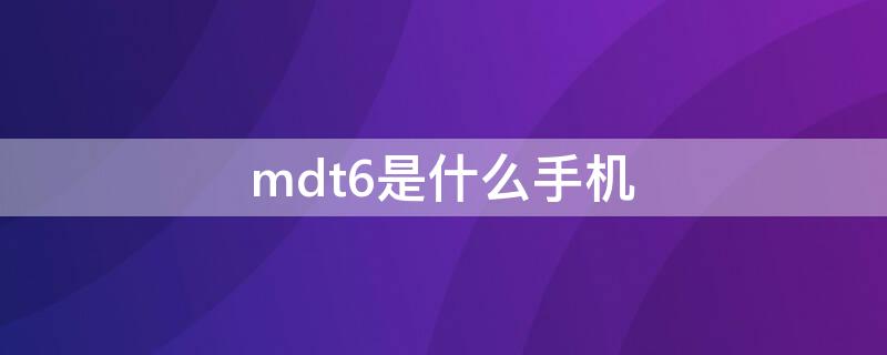 mdt6是什么手机 mdt6是什么型号手机