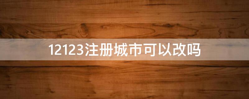 12123注冊城市可以改嗎（在12123注冊的城市可以更改嗎）