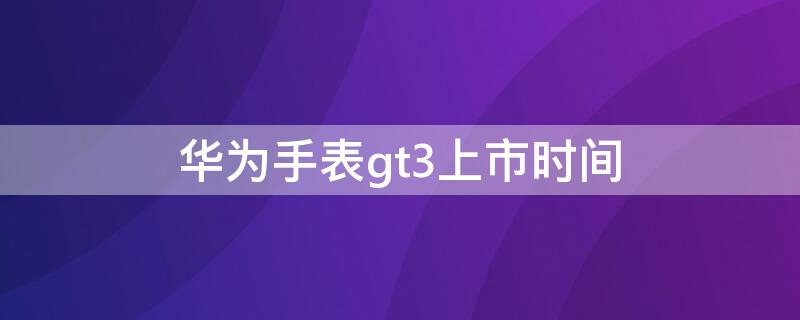 華為手表gt3上市時(shí)間（華為手表gt3上市時(shí)間是什么時(shí)候）