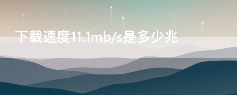 下載速度11.1mb/s是多少兆 下載速度11.1mb/s是多少兆寬帶