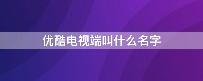 優(yōu)酷電視端叫什么名字 優(yōu)酷電視上叫什么名字