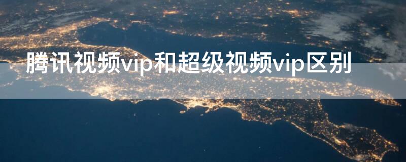 腾讯视频vip和超级视频vip区别 腾讯视频VIP和超级VIP