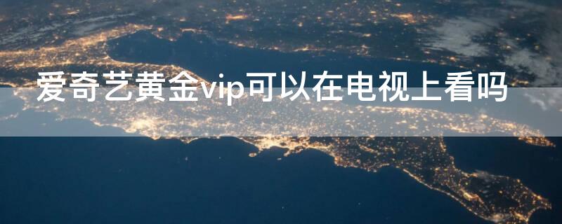 愛奇藝黃金vip可以在電視上看嗎（愛奇藝黃金會(huì)員vip可以在電視看嗎）