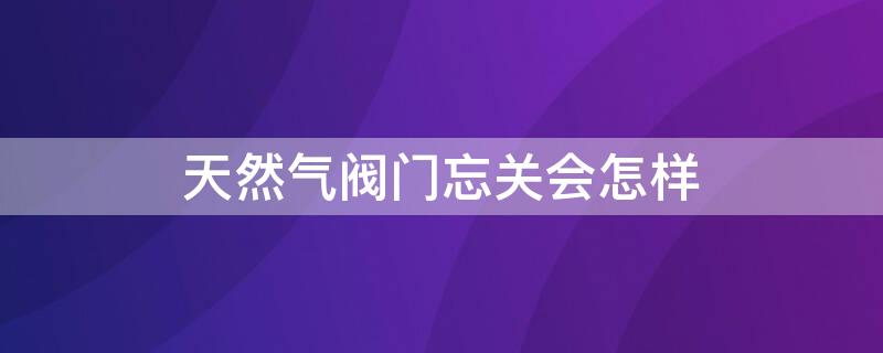 天然气阀门忘关会怎样 天然气忘记关阀门和开关了要紧吗