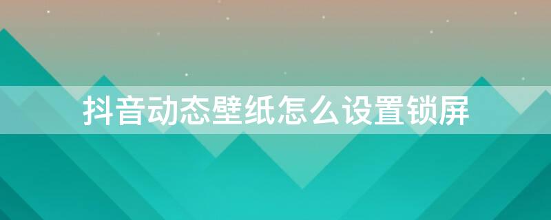 抖音动态壁纸怎么设置锁屏 安卓抖音动态壁纸怎么设置锁屏