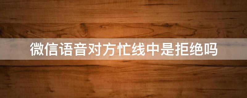 微信语音对方忙线中是拒绝吗 微信语音对方忙线有几种情况