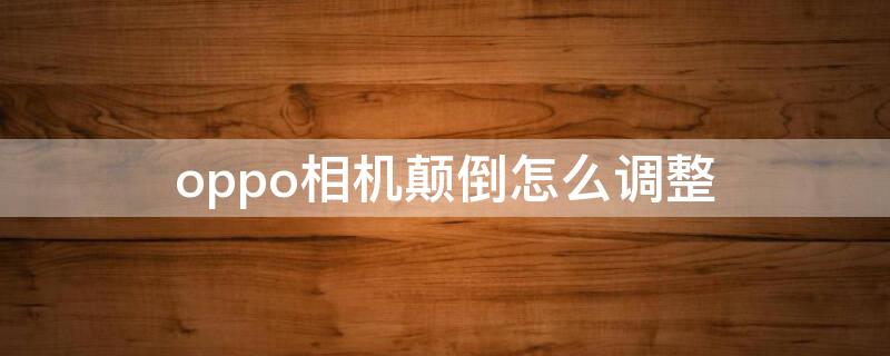 oppo相机颠倒怎么调整 oppo相机反了怎么调整