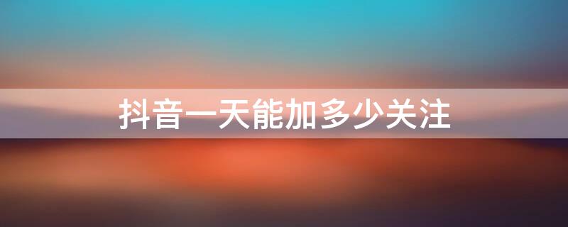 抖音一天能加多少关注 抖音一天可以加多少个关注