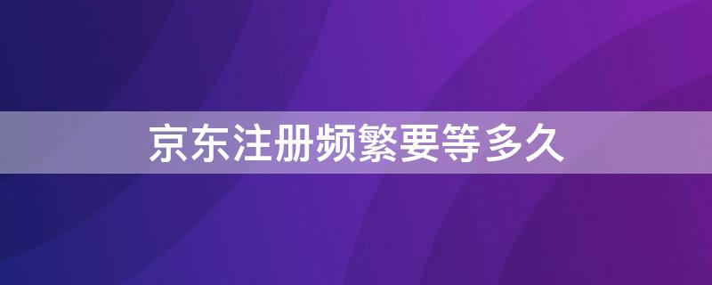 京东注册频繁要等多久（京东手机注册频繁要几天）