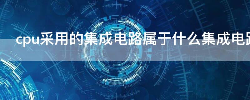 cpu采用的集成电路属于什么集成电路 cpu集成电路芯片由什么组成