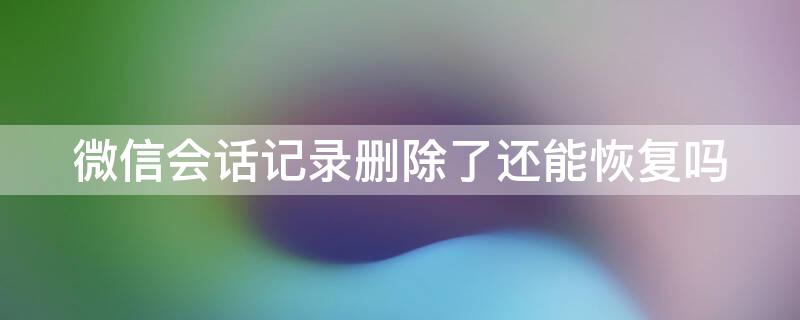 微信会话记录删除了还能恢复吗 怎么恢复微信会话删除的记录