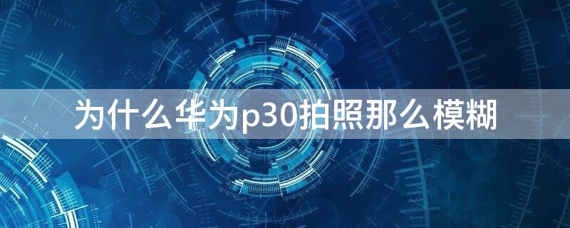 为什么华为p30拍照那么模糊 为什么华为p30拍照越来越模糊