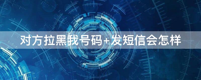 对方拉黑我号码 对方拉黑我号码发短信会怎样