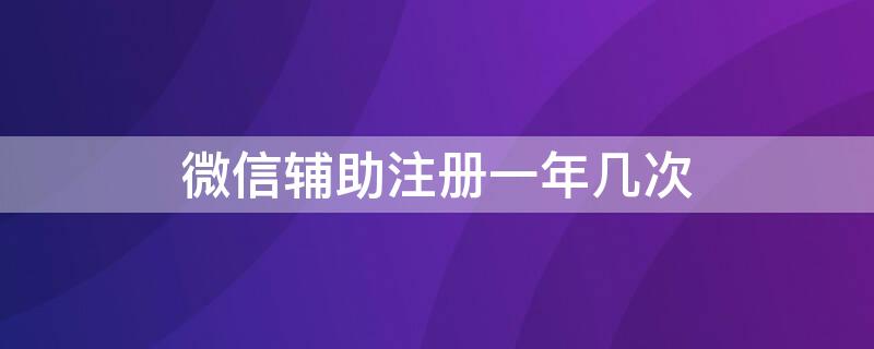 微信輔助注冊一年幾次（微信輔助注冊多少次）