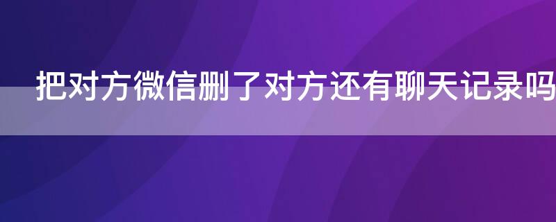 把对方微信删了对方还有聊天记录吗（微信把对方删了之后对方还有聊天记录吗）