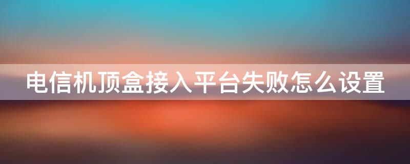 電信機頂盒接入平臺失敗怎么設(shè)置 電信機頂盒登錄失敗