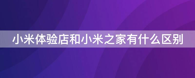 小米體驗(yàn)店和小米之家有什么區(qū)別（小米之家是體驗(yàn)店還是零售店）