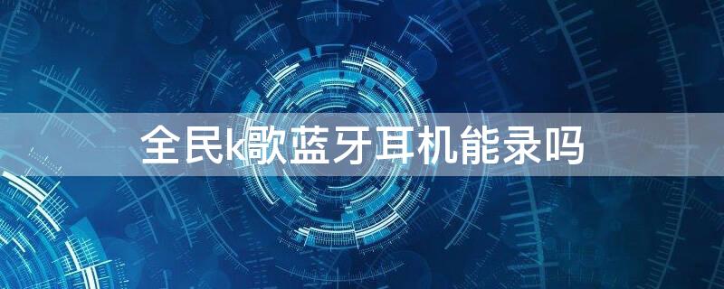 全民k歌藍牙耳機能錄嗎 全民k歌戴藍牙耳機怎么選用手機錄