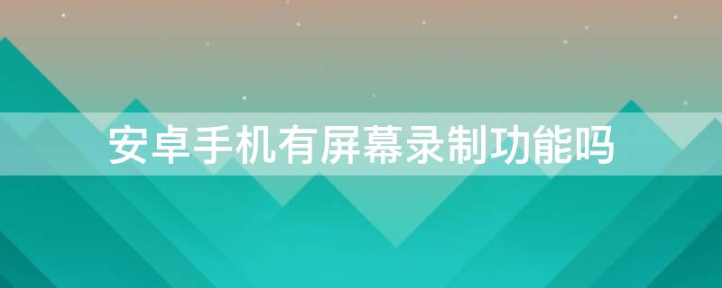 安卓手机有屏幕录制功能吗 安卓手机有没有屏幕录制功能