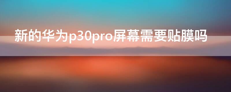 新的華為p30pro屏幕需要貼膜嗎（華為p30手機屏幕需要貼膜嗎）