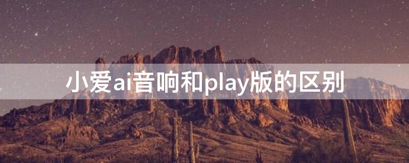 小愛ai音響和play版的區(qū)別（小愛ai音響和play版哪個好）