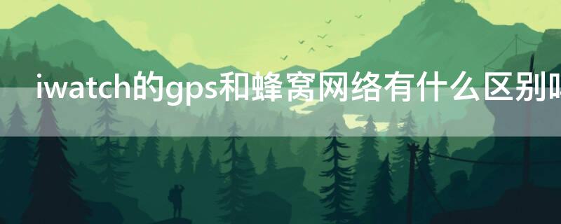 iwatch的gps和蜂窝网络有什么区别吗 iwatchgps和gps蜂窝区别