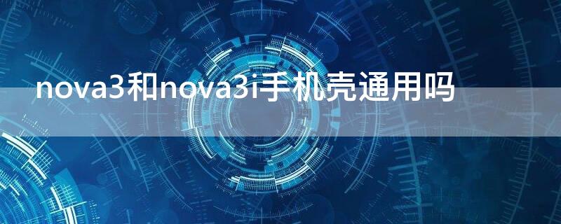 nova3和nova3i手机壳通用吗（nova3和nova3e手机壳通用）