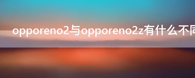 opporeno2與opporeno2z有什么不同 opporeno2opporeno2z有什么不一樣嘛