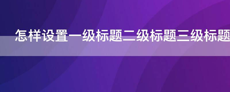 怎样设置一级标题二级标题三级标题 怎样设置一级标题二级标题三级标题目录