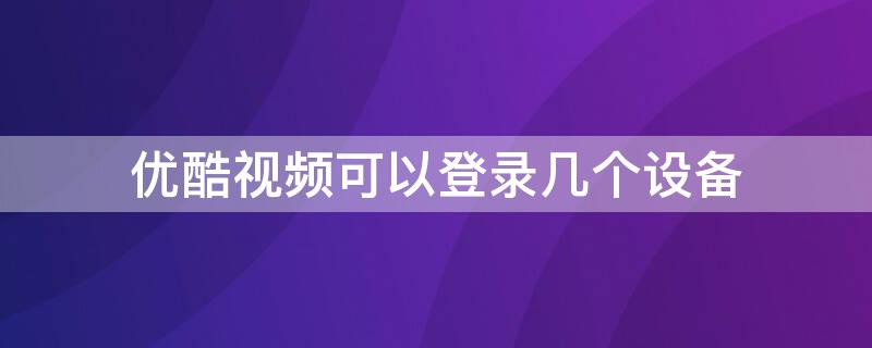 优酷视频可以登录几个设备（优酷视频最多可以登录几台设备）