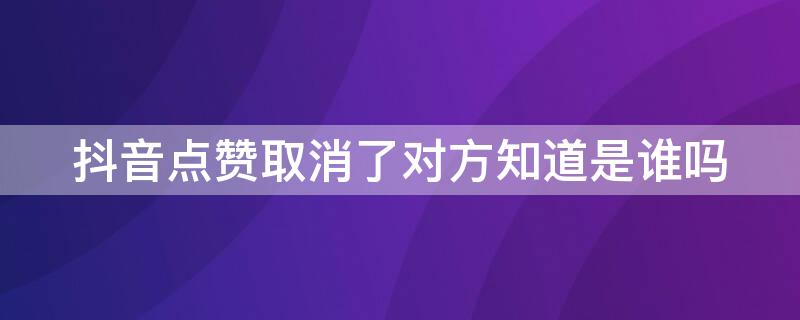 抖音点赞取消了对方知道是谁吗