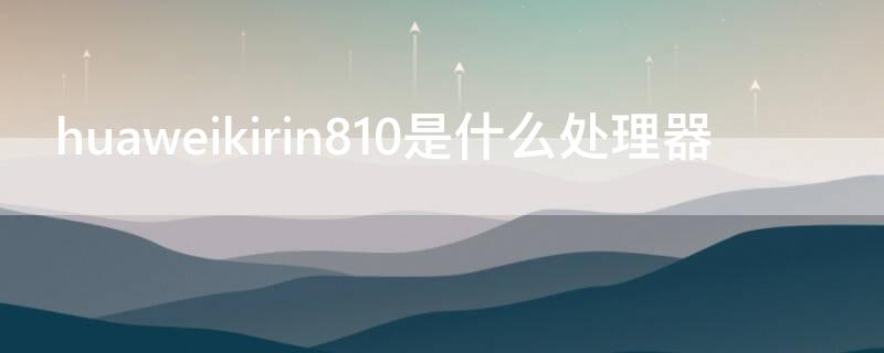 huaweikirin810是什么处理器（huawei krin810）