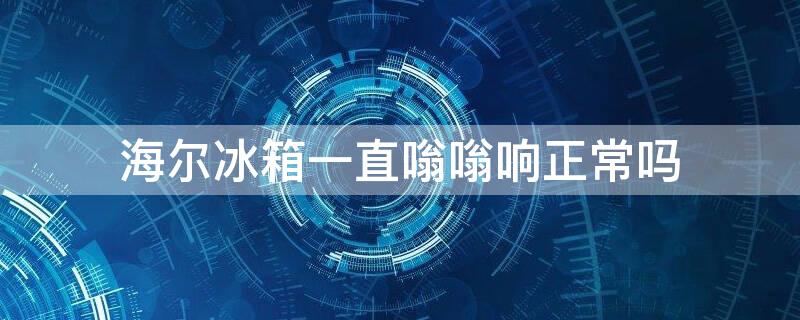 海尔冰箱一直嗡嗡响正常吗 海尔冰箱发出嗡嗡声响多久为正常