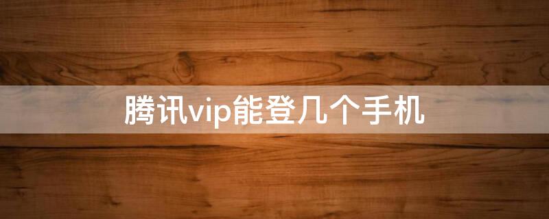 腾讯vip能登几个手机（腾讯vip手机可以登几个）