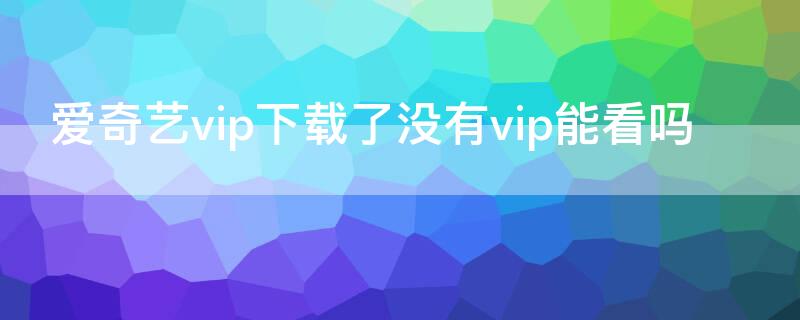 爱奇艺vip下载了没有vip能看吗（爱奇艺没有VIP）