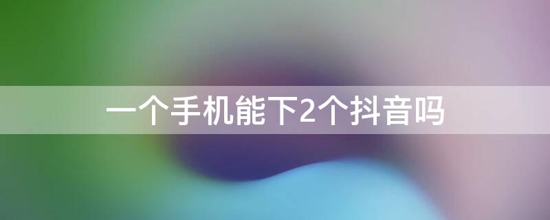 一个手机能下2个抖音吗 一个手机怎么下2个抖音