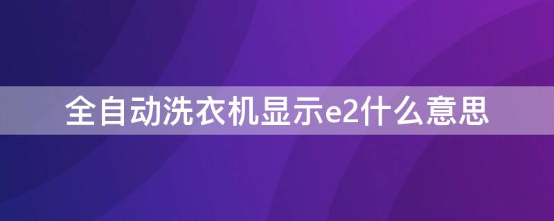 全自动洗衣机显示e2什么意思（全自动洗衣机显示e2是什么故障）