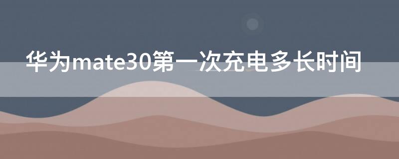 华为mate30第一次充电多长时间（华为mate30充一次电用多久）