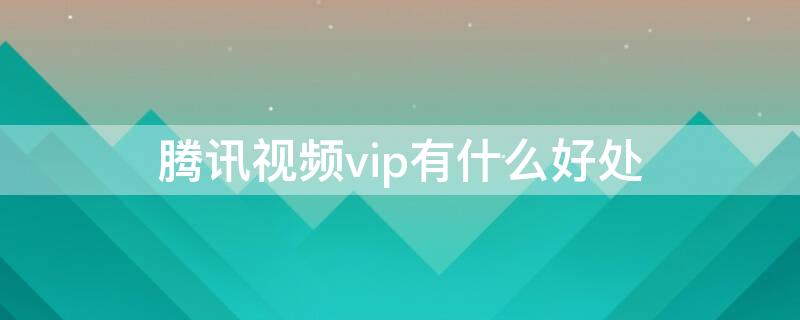 腾讯视频vip有什么好处 腾讯视频vip的区别