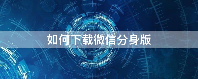 如何下载微信分身版 如何下载微信分身版,不收费的