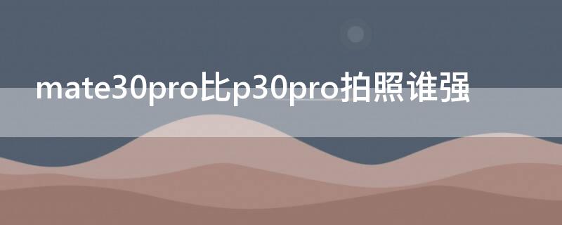 mate30pro比p30pro拍照谁强（mate30和p30pro拍照）