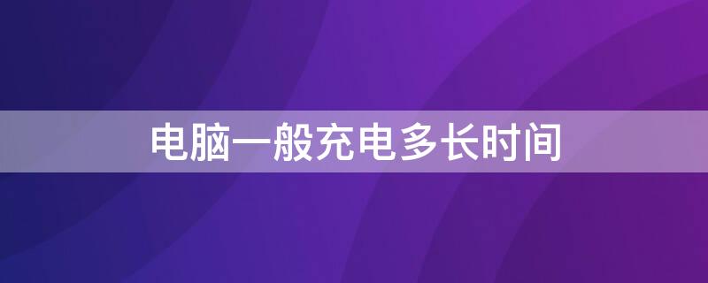 电脑一般充电多长时间 电脑一般充电多长时间能充满