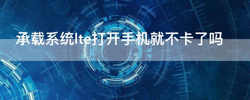 承载系统lte打开手机就不卡了吗 手机承载系统lte可以打开吗