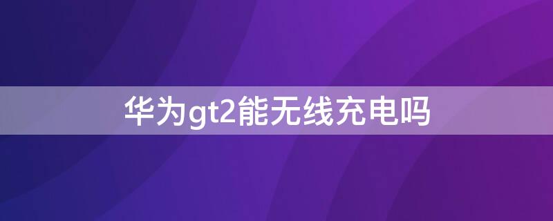 华为gt2能无线充电吗（华为gt2支不支持无线充电）