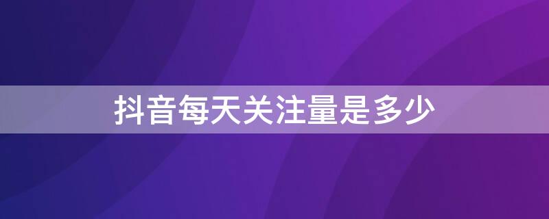 抖音每天关注量是多少（抖音每天关注量是多少钱）