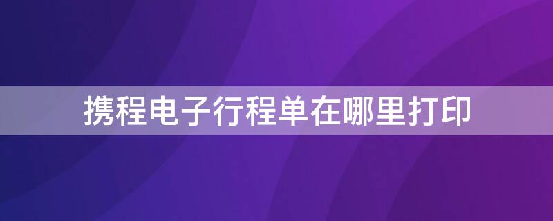 攜程電子行程單在哪里打印 攜程app行程單在哪里打印