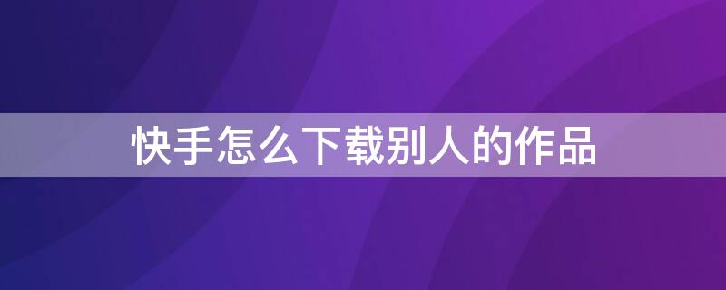 快手怎么下載別人的作品 快手怎么下載別人的作品沒(méi)水印