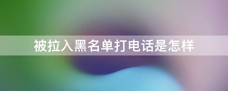 被拉入黑名單打電話是怎樣（蘋(píng)果手機(jī)被拉入黑名單打電話是怎樣）